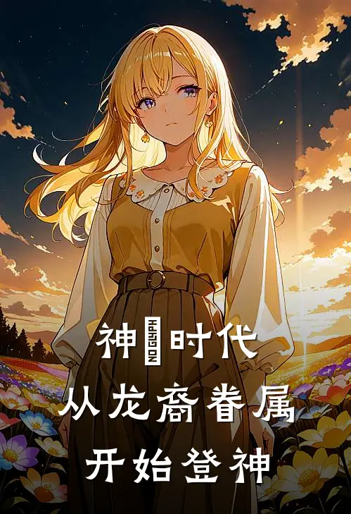 神祇时代：从龙裔眷属开始登神孙君牧夏颜汐完结好看小说_无弹窗全文免费阅读神祇时代：从龙裔眷属开始登神(孙君牧夏颜汐)
